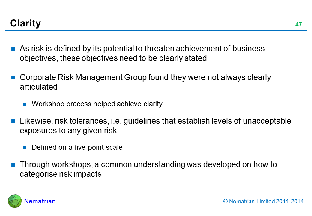 Bullet points include: As risk is defined by its potential to threaten achievement of business objectives, these objectives need to be clearly stated Corporate Risk Management Group found they were not always clearly articulated Workshop process helped achieve clarity Likewise, risk tolerances, i.e. guidelines that establish levels of unacceptable exposures to any given risk Defined on a five-point scale Through workshops, a common understanding was developed on how to categorise risk impacts Provincial profile; several opinion publicly critical Local profile Letter to government or senior mgmt