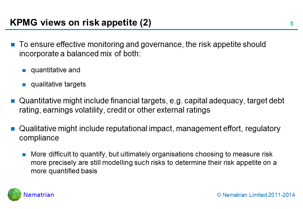 Bullet points include: To ensure effective monitoring and governance, the risk appetite should incorporate a balanced mix of both: quantitative and qualitative targets Quantitative might include financial targets, e.g. capital adequacy, target debt rating, earnings volatility, credit or other external ratings Qualitative might include reputational impact, management effort, regulatory compliance More difficult to quantify, but ultimately organisations choosing to measure risk more precisely are still modelling such risks to determine their risk appetite on a more quantified basis