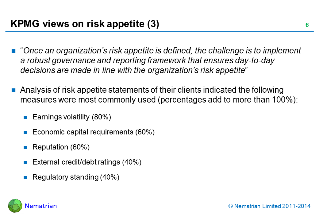 Bullet points include: “Once an organization’s risk appetite is defined, the challenge is to implement a robust governance and reporting framework that ensures day-to-day decisions are made in line with the organization’s risk appetite” Analysis of risk appetite statements of their clients indicated the following measures were most commonly used (percentages add to more than 100%): Earnings volatility (80%) Economic capital requirements (60%) Reputation (60%) External credit/debt ratings (40%) Regulatory standing (40%)