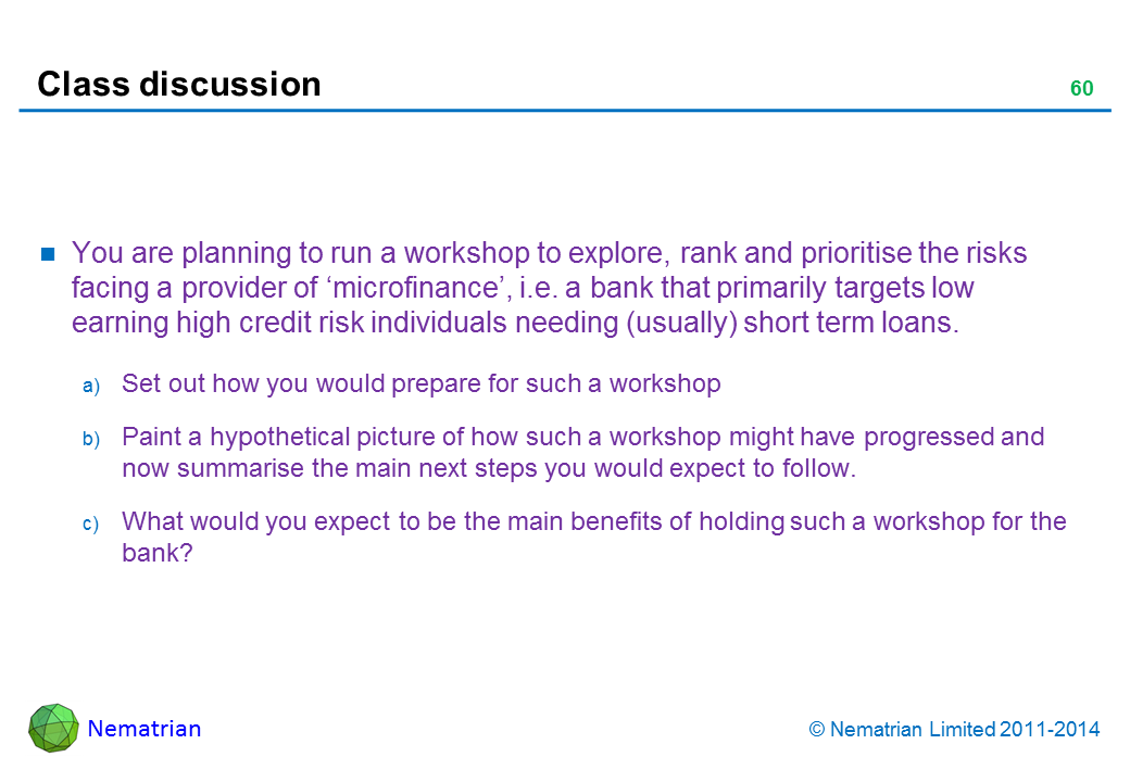 Bullet points include: You are planning to run a workshop to explore, rank and prioritise the risks facing a provider of ‘microfinance’, i.e. a bank that primarily targets low earning high credit risk individuals needing (usually) short term loans. Set out how you would prepare for such a workshop Paint a hypothetical picture of how such a workshop might have progressed and now summarise the main next steps you would expect to follow. What would you expect to be the main benefits of holding such a workshop for the bank?