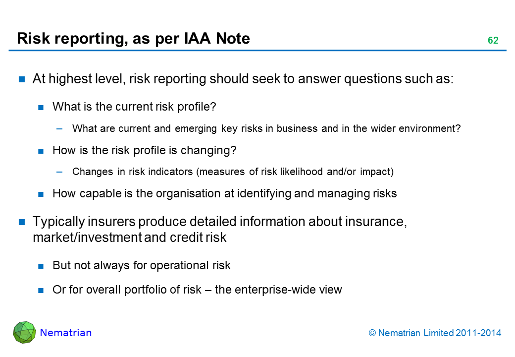 Bullet points include: At highest level, risk reporting should seek to answer questions such as: What is the current risk profile? What are current and emerging key risks in business and in the wider environment? How is the risk profile is changing? Changes in risk indicators (measures of risk likelihood and/or impact) How capable is the organisation at identifying and managing risks Typically insurers produce detailed information about insurance, market/investment and credit risk But not always for operational risk Or for overall portfolio of risk – the enterprise-wide view