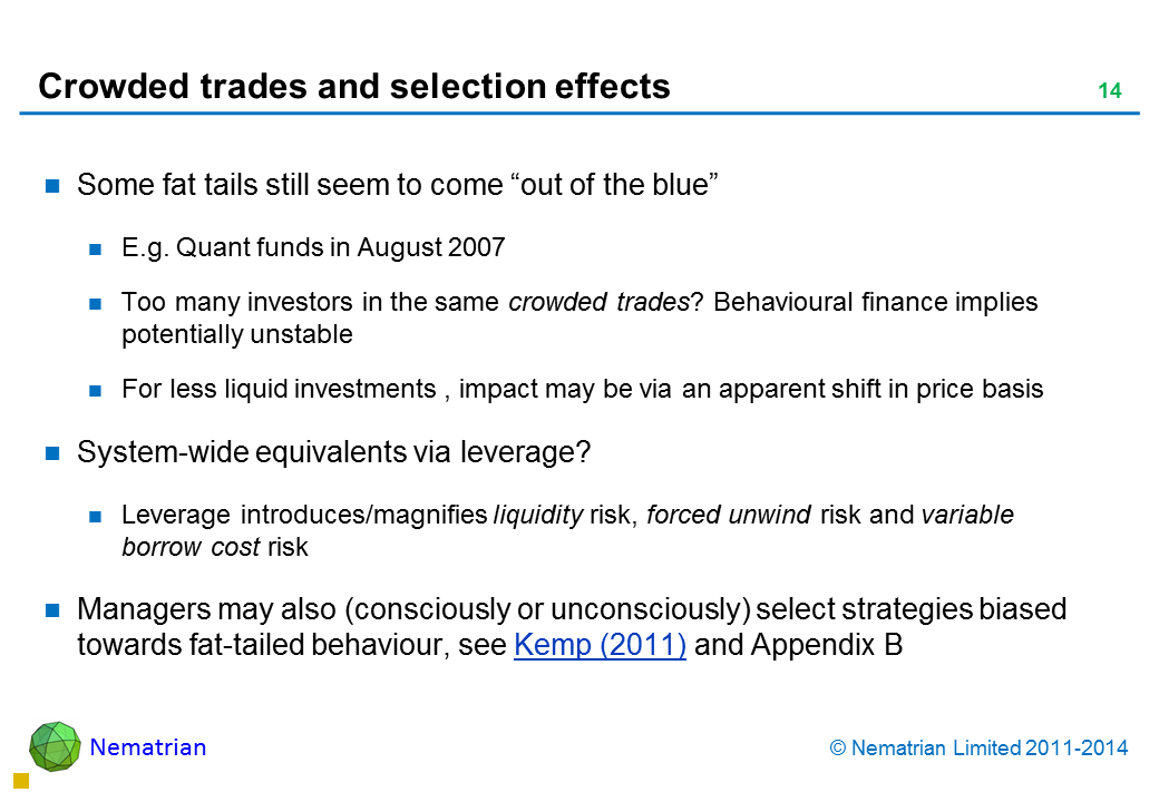 Bullet points include: Some fat tails still seem to come “out of the blue” E.g. Quant funds in August 2007 Too many investors in the same crowded trades? Behavioural finance implies potentially unstable For less liquid investments , impact may be via an apparent shift in price basis System-wide equivalents via leverage? Leverage introduces/magnifies liquidity risk, forced unwind risk and variable borrow cost risk Managers may also (consciously or unconsciously) select strategies biased towards fat-tailed behaviour, see Kemp (2011) and Appendix B