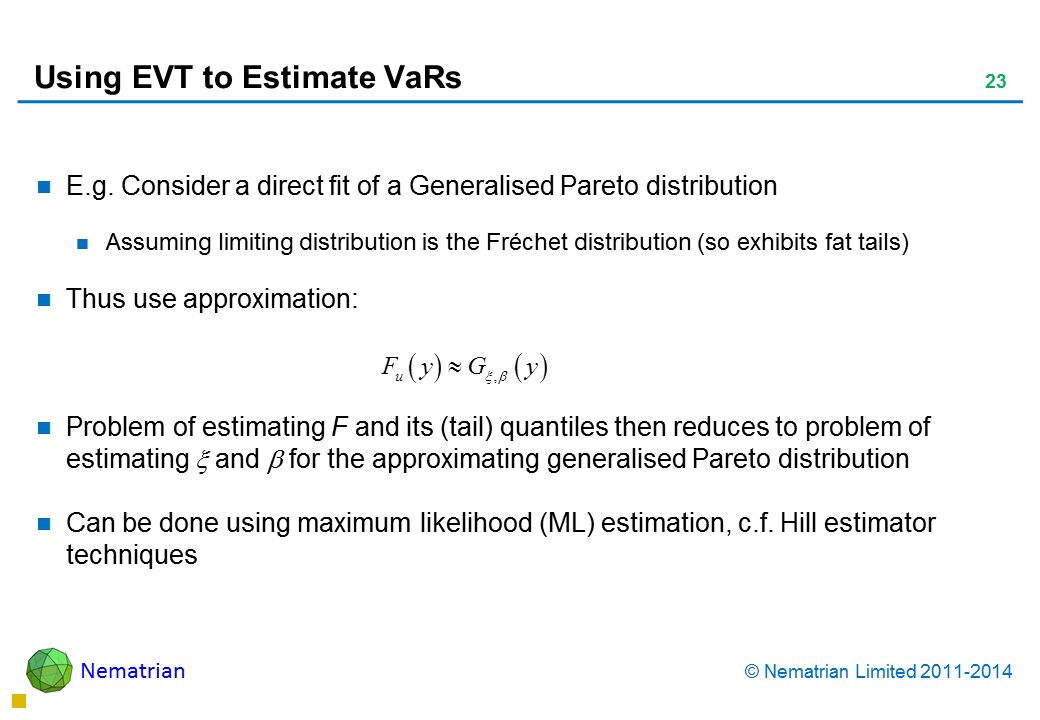 Bullet points include: E.g. Consider a direct fit of a Generalised Pareto distribution Assuming limiting distribution is the Fréchet distribution (so, exhibits fat tails) Thus use approximation: Problem of estimating F and its (tail) quantiles then reduces to problem of estimating for the approximating generalised Pareto distribution Can be done using maximum likelihood (ML) estimation, c.f. Hill estimator techniques
