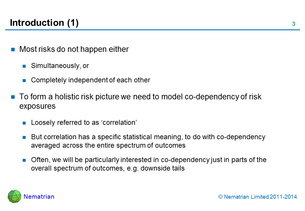 Bullet points include: Most risks do not happen either Simultaneously, or Completely independent of each other To form a holistic risk picture we need to model co-dependency of risk exposures Loosely referred to as ‘correlation’ But correlation has a specific statistical meaning, to do with co-dependency averaged across the entire spectrum of outcomes Often, we will be particularly interested in co-dependency just in parts of the overall spectrum of outcomes, e.g. downside tails