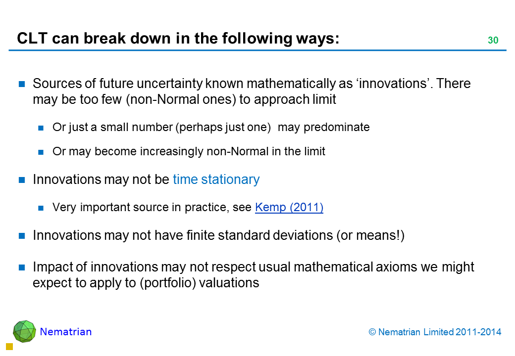 Bullet points include: Sources of future uncertainty known mathematically as ‘innovations’. There may be too few (non-Normal) of them to approach limit Or just a small number (perhaps just one)  may predominate Or may become increasingly non-Normal in the limit Innovations may not be time stationary Very important source in practice, see Kemp (2011) Innovations may not have finite standard deviations (or means!) Impact of innovations may not respect usual mathematical axioms we might expect to apply to (portfolio) valuations