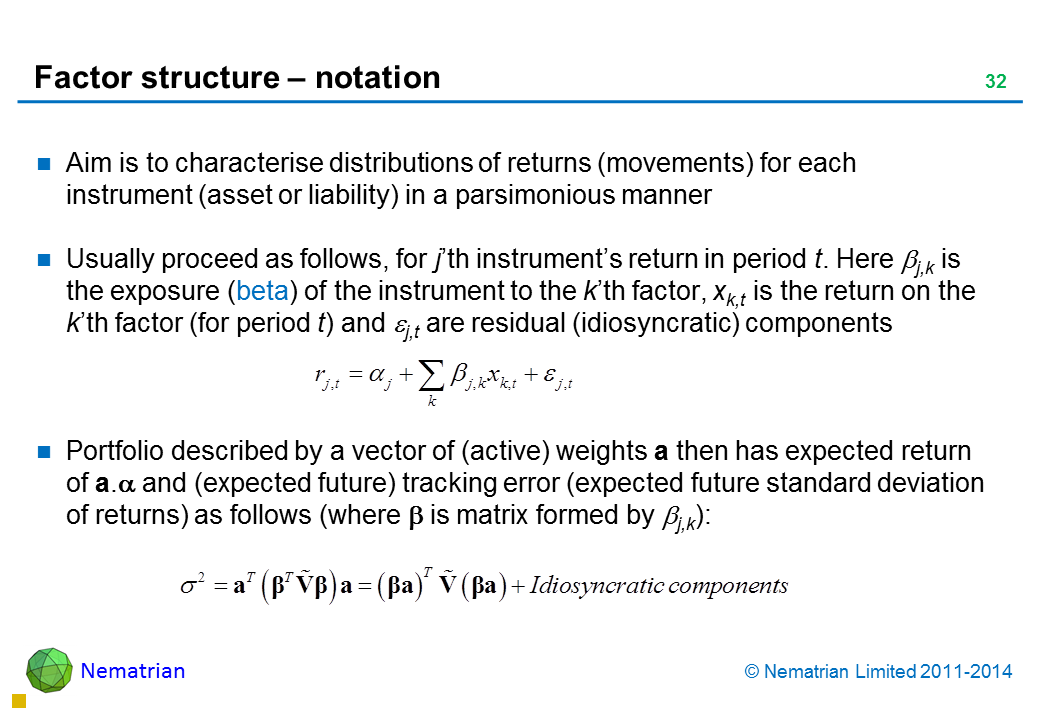 Bullet points include: Aim is to characterise distributions of returns (movements) for each instrument (asset or liability) in a parsimonious manner Usually proceed as follows, for j’th instrument’s return in period t. Here j,k is the exposure (beta) of the instrument to the k’th factor, xk,t is the return on the k’th factor (for period t) and j,t are residual (idiosyncratic) components  Portfolio described by a vector of (active) weights a then has expected return of a. and (expected future) tracking error (expected future standard deviation of returns) as follows (where is matrix formed by j,k):