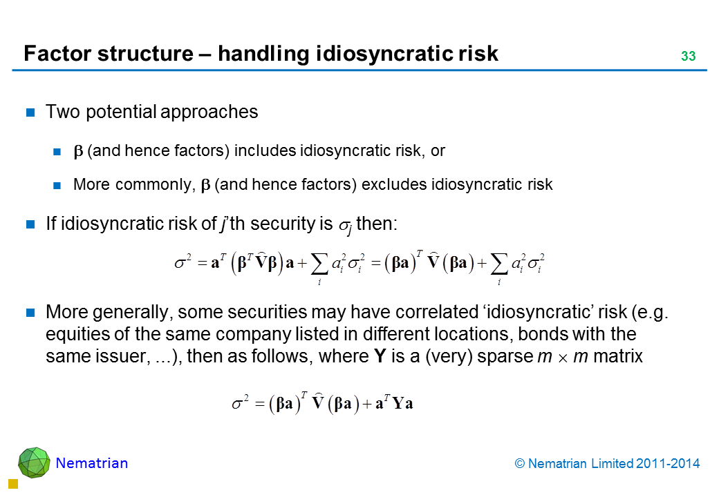 Bullet points include: Two potential approaches  (and hence factors) includes idiosyncratic risk, or More commonly,  (and hence factors) excludes idiosyncratic risk If idiosyncratic risk of j’th security is j then: More generally, some securities may have correlated ‘idiosyncratic’ risk (e.g. equities of the same company listed in different locations, bonds with the same issuer, ...), then as follows, where Y is a (very) sparse m x m matrix