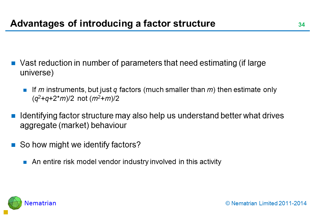 Bullet points include: Vast reduction in number of parameters that need estimating (if large universe) If m instruments, but just q factors (much smaller than m) then estimate only (q2+q+2*m)/2 not (m2+m)/2 Identifying factor structure may also help us understand better what drives aggregate (market) behaviour So how might we identify factors? An entire risk model vendor industry involved in this activity