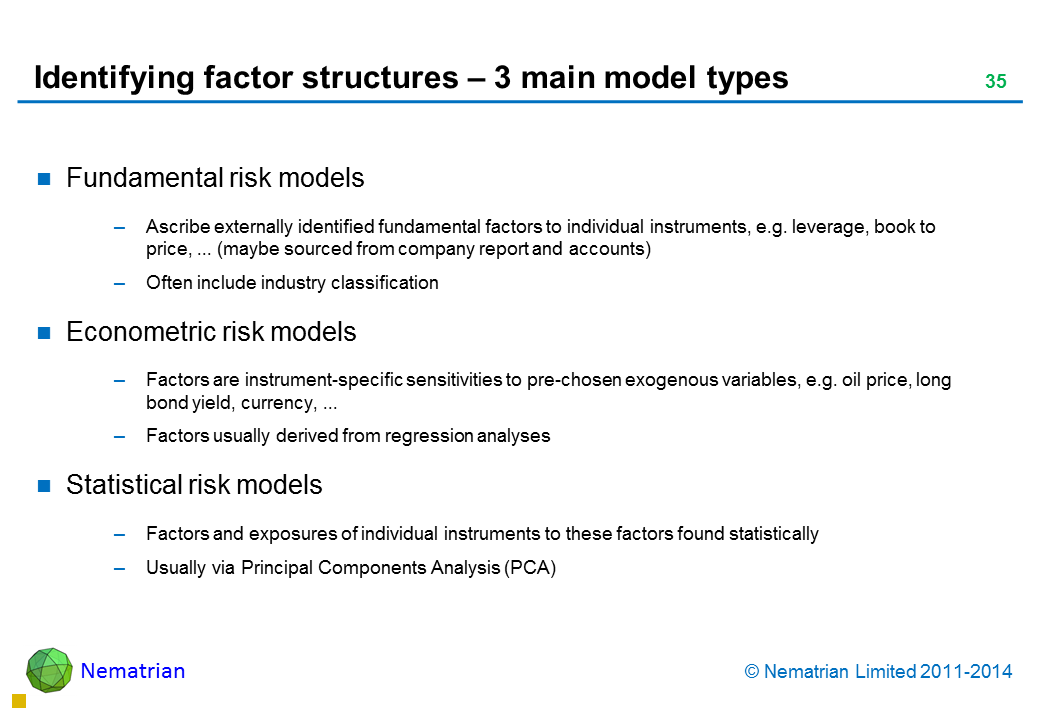 Bullet points include: Fundamental risk models Ascribe externally identified fundamental factors to individual instruments, e.g. leverage, book to price, ... (maybe sourced from company report and accounts) Often include industry classification Econometric risk models Factors are instrument-specific sensitivities to pre-chosen exogenous variables, e.g. oil price, long bond yield, currency, ... Factors usually derived from regression analyses Statistical risk models Factors and exposures of individual instruments to these factors found statistically Usually via Principal Components Analysis (PCA)
