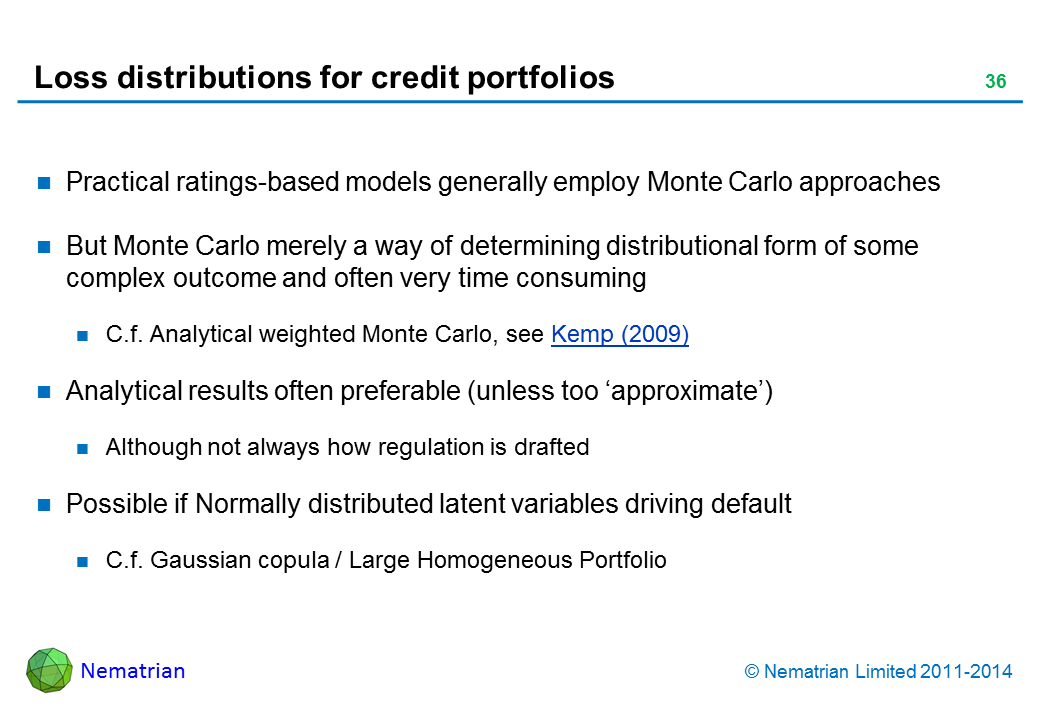 Bullet points include: Practical ratings-based models generally employ Monte Carlo approaches But Monte Carlo merely a way of determining distributional form of some complex outcome and often very time consuming C.f. Analytical weighted Monte Carlo, see Kemp (2009) Analytical results often preferable (unless too ‘approximate’) Although not always how regulation is drafted Possible if Normally distributed latent variables driving default C.f. Gaussian copula / Large Homogeneous Portfolio