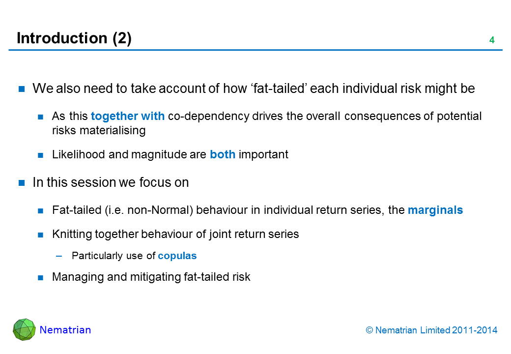 Bullet points include: We also need to take account of how ‘fat-tailed’ each individual risk might be As this together with co-dependency drives the overall consequences of potential risks materialising Likelihood and magnitude are both important In this session we focus on Fat-tailed (i.e. non-Normal) behaviour in individual return series, the marginals Knitting together behaviour of joint return series Particularly use of copulas Managing and mitigating fat-tailed risk
