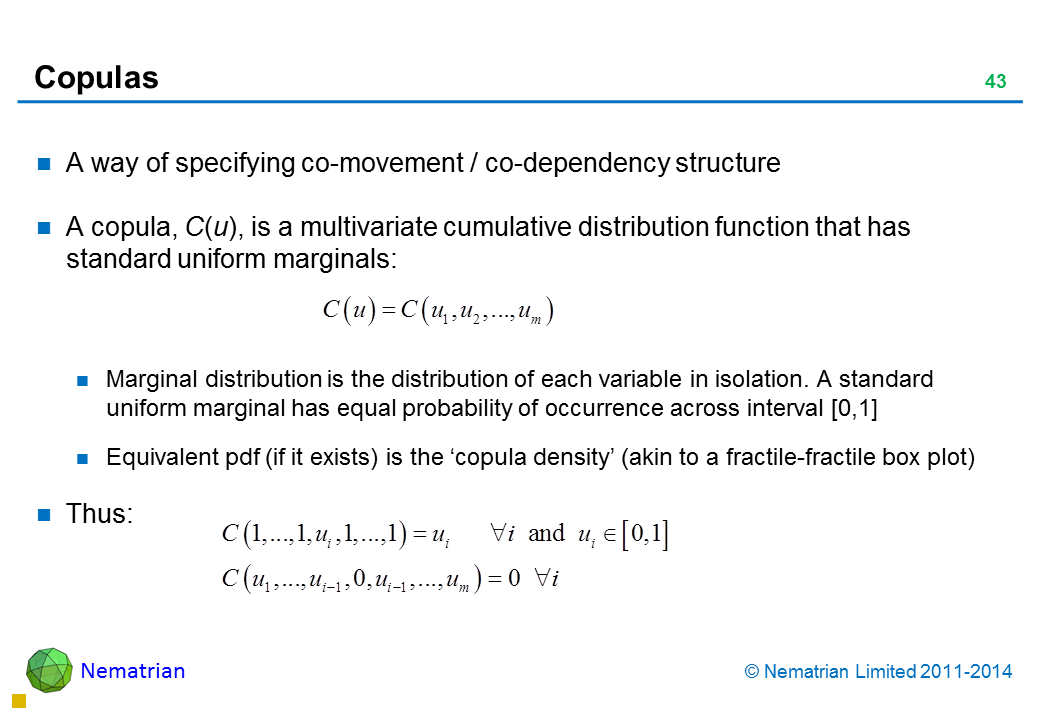 Bullet points include: A way of specifying co-movement / co-dependency structure A copula, C(u), is a multivariate cumulative distribution function that has standard uniform marginals: Marginal distribution is the distribution of each variable in isolation. A standard uniform marginal has equal probability of occurrence across interval [0,1] Equivalent pdf (if it exists) is the ‘copula density’ (akin to a fractile-fractile box plot) Thus: