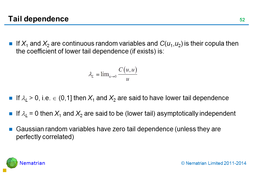 Bullet points include: If X1 and X2 are continuous random variables and C(u1,u2) is their copula then the coefficient of lower tail dependence (if exists) is: If L > 0, i.e.  (0,1] then X1 and X2 are said to have lower tail dependence If L = 0 then X1 and X2 are said to be (lower tail) asymptotically independent Gaussian random variables have zero tail dependence (unless they are perfectly correlated)