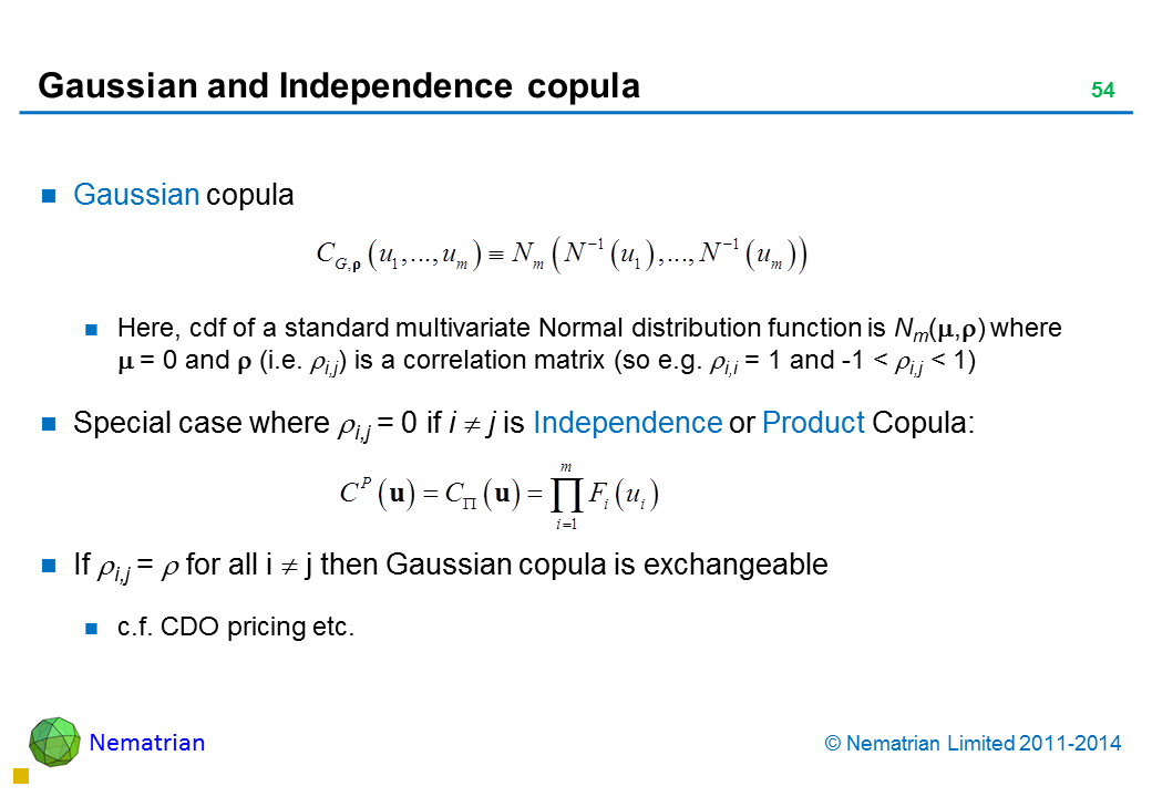 Bullet points include: Gaussian copula Here, cdf of a standard multivariate Normal distribution function is Nm() where    = 0 and  (i.e. i,j) is a correlation matrix (so e.g. i,i = 1 and -1 < i,j < 1) Special case where i,j = 0 if i  j is Independence or Product Copula: If i,j =  for all i  j then Gaussian copula is exchangeable c.f. CDO pricing etc.