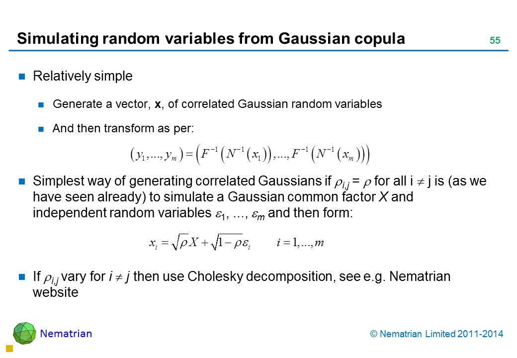 Bullet points include: Relatively simple Generate a vector, x, of correlated Gaussian random variables And then transform as per: Simplest way of generating correlated Gaussians if i,j =  for all i  j is (as we have seen already) to simulate a Gaussian common factor X and independent random variables 1, ..., m and then form: If i,j vary for i  j then use Cholesky decomposition, see e.g. Nematrian website 