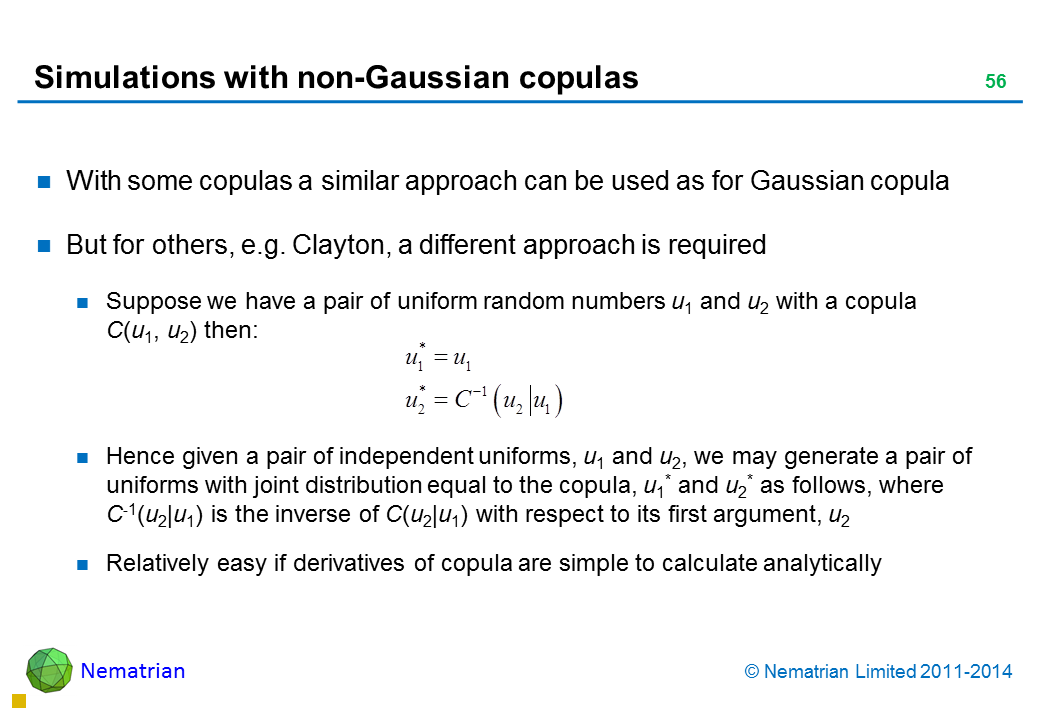 Bullet points include: With some copulas a similar approach can be used as for Gaussian copula But for others, e.g. Clayton, a different approach is required Suppose we have a pair of uniform random numbers u1 and u2 with a copula    C(u1, u2) then: Hence given a pair of independent uniforms, u1 and u2, we may generate a pair of uniforms with joint distribution equal to the copula, u1* and u2* as follows, where   C-1(u2|u1) is the inverse of C(u2|u1) with respect to its first argument, u2 Relatively easy if derivatives of copula are simple to calculate analytically