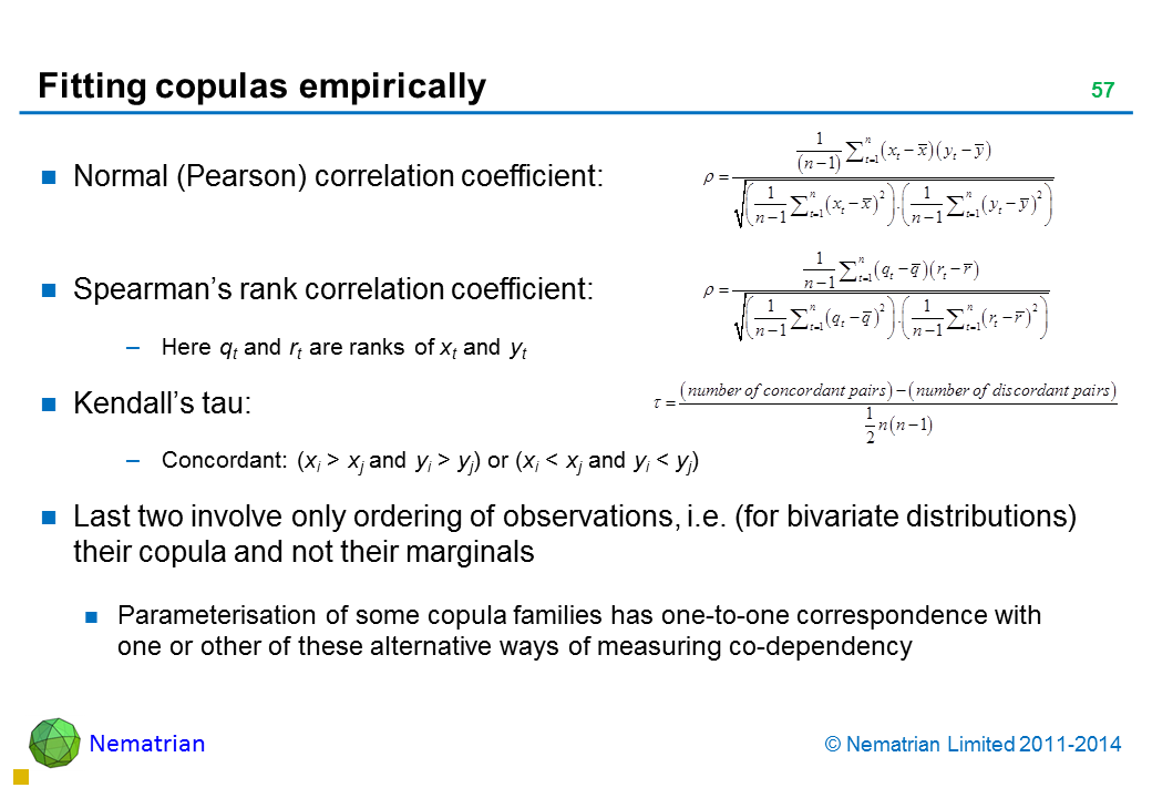 Bullet points include: Normal (Pearson) correlation coefficient: Spearman’s rank correlation coefficient: Here qt and rt are ranks of xt and yt Kendall’s tau: Concordant: (xi > xj and yi > yj) or (xi < xj and yi < yj) Last two involve only ordering of observations, i.e. (for bivariate distributions) their copula and not their marginals Parameterisation of some copula families has one-to-one correspondence with one or other of these alternative ways of measuring co-dependency