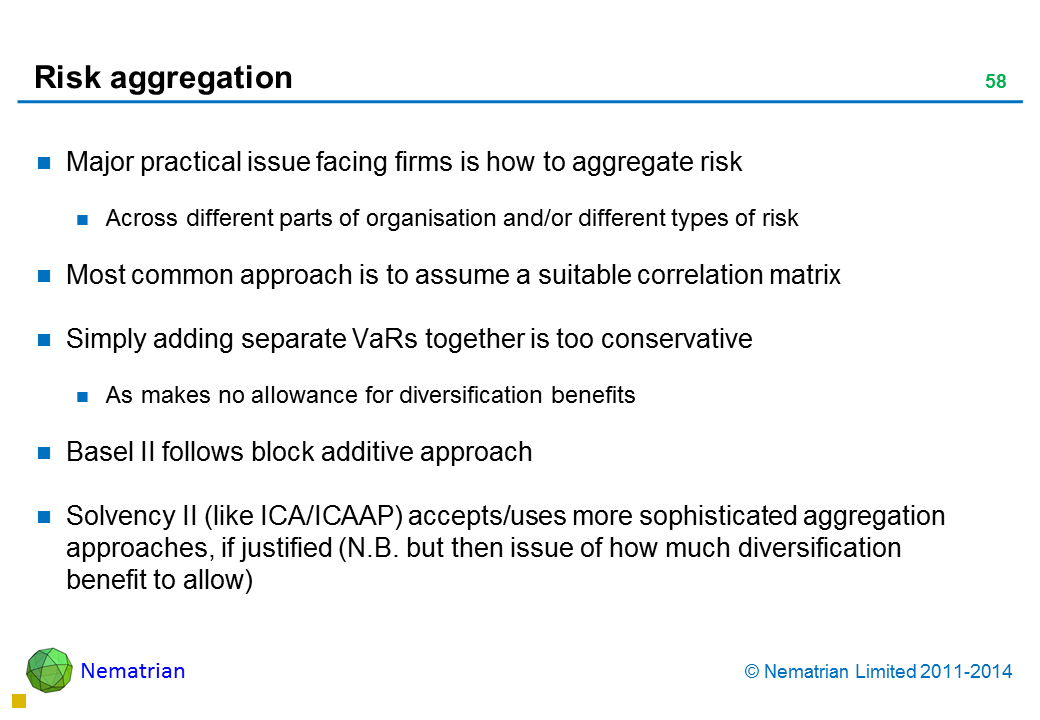Bullet points include: Major practical issue facing firms is how to aggregate risk Across different parts of organisation and/or different types of risk Most common approach is to assume a suitable correlation matrix Simply adding separate VaRs together is too conservative As makes no allowance for diversification benefits Basel II follows block additive approach Solvency II (like ICA/ICAAP) accepts/uses more sophisticated aggregation approaches, if justified (N.B. but then issue of how much diversification benefit to allow)