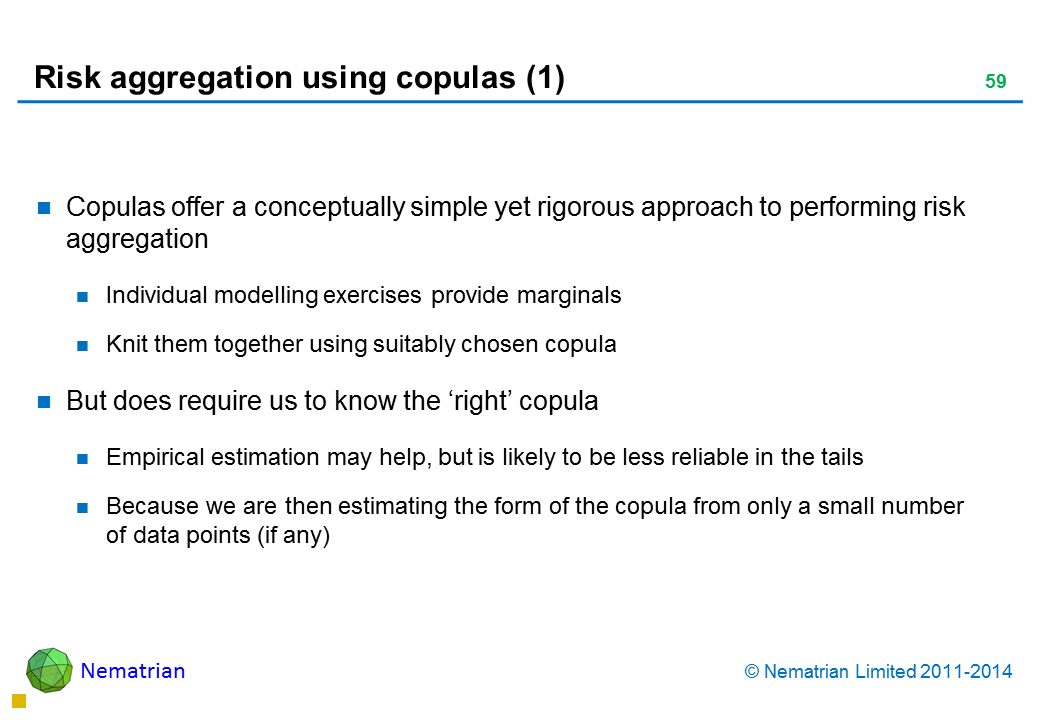 Bullet points include: Copulas offer a conceptually simple yet rigorous approach to performing risk aggregation Individual modelling exercises provide marginals Knit them together using suitably chosen copula But does require us to know the ‘right’ copula Empirical estimation may help, but is likely to be less reliable in the tails Because we are then estimating the form of the copula from only a small number of data points (if any)