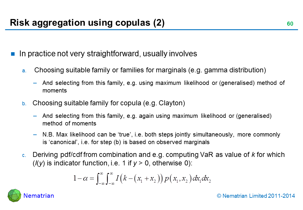 Bullet points include: In practice not very straightforward, usually involves Choosing suitable family or families for marginals (e.g. gamma distribution) And selecting from this family, e.g. using maximum likelihood or (generalised) method of moments Choosing suitable family for copula (e.g. Clayton) And selecting from this family, e.g. again using maximum likelihood or (generalised) method of moments N.B. Max likelihood can be ‘true’, i.e. both steps jointly simultaneously, more commonly is ‘canonical’, i.e. for step (b) is based on observed marginals Deriving pdf/cdf from combination and e.g. computing VaR as value of k for which (I(y) is indicator function, i.e. 1 if y > 0, otherwise 0):