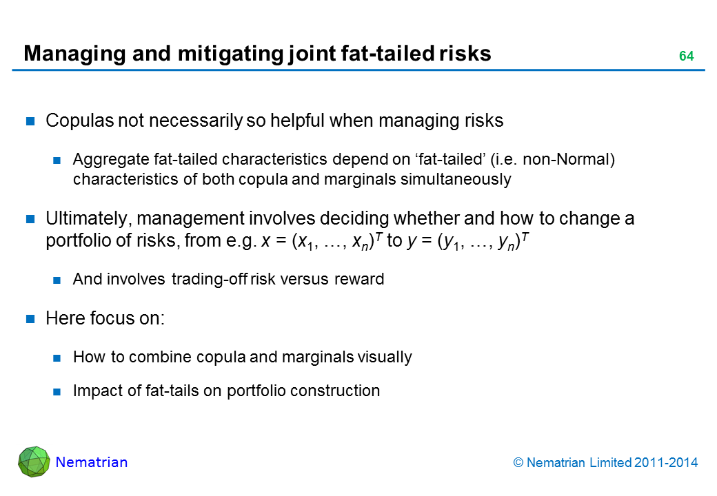 Bullet points include: Copulas not necessarily so helpful when managing risks Aggregate fat-tailed characteristics depend on ‘fat-tailed’ (i.e. non-Normal) characteristics of both copula and marginals simultaneously Ultimately, management involves deciding whether and how to change a portfolio of risks, from e.g. x = (x1, …, xn)T to y = (y1, …, yn)T And involves trading-off risk versus reward Here focus on: How to combine copula and marginals visually Impact of fat-tails on portfolio construction