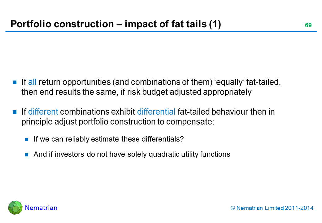 Bullet points include: If all return opportunities (and combinations of them) ‘equally’ fat-tailed, then end results the same, if risk budget adjusted appropriately If different combinations exhibit differential fat-tailed behaviour then in principle adjust portfolio construction to compensate: If we can reliably estimate these differentials? And if investors do not have solely quadratic utility functions