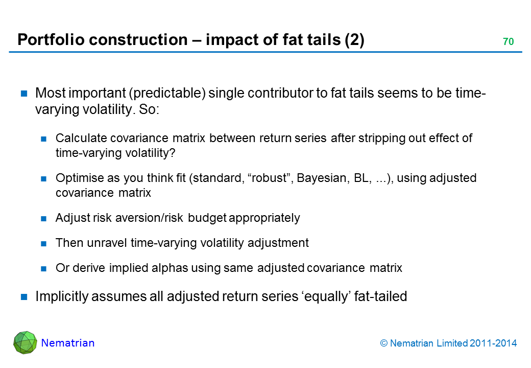 Bullet points include: Most important (predictable) single contributor to fat tails seems to be time-varying volatility. So: Calculate covariance matrix between return series after stripping out effect of time-varying volatility? Optimise as you think fit (standard, “robust”, Bayesian, BL, ...), using adjusted covariance matrix Adjust risk aversion/risk budget appropriately Then unravel time-varying volatility adjustment Or derive implied alphas using same adjusted covariance matrix Implicitly assumes all adjusted return series ‘equally’ fat-tailed