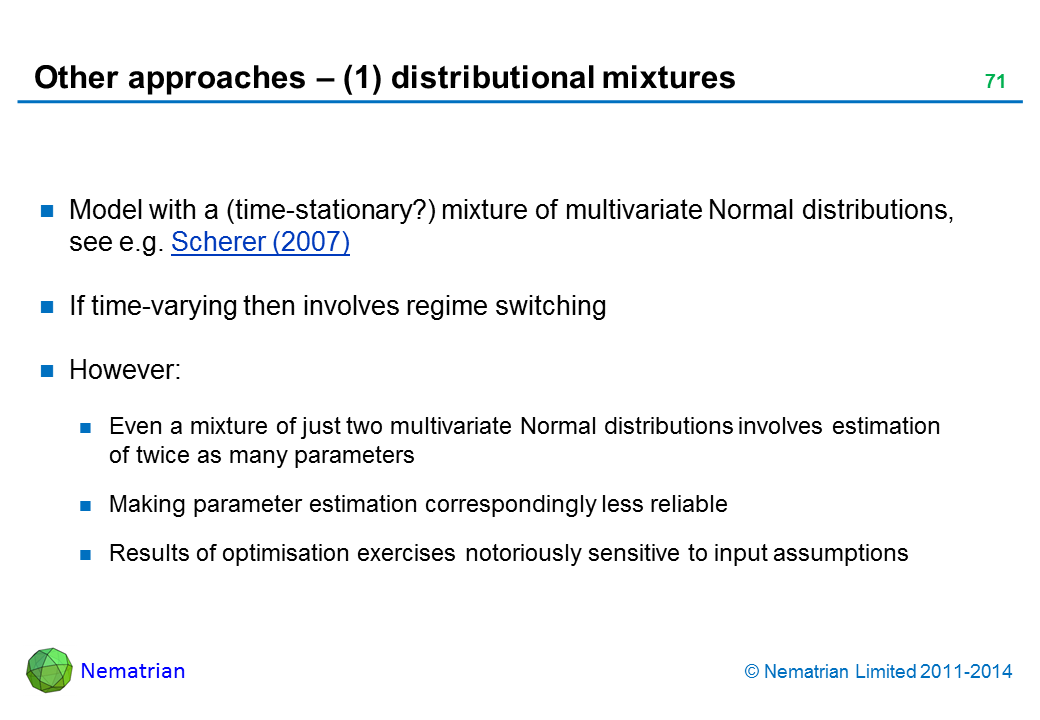 Bullet points include: Model with a (time-stationary?) mixture of multivariate Normal distributions, see e.g. Scherer (2007) If time-varying then involves regime switching However: Even a mixture of just two multivariate Normal distributions involves estimation of twice as many parameters Making parameter estimation correspondingly less reliable Results of optimisation exercises notoriously sensitive to input assumptions