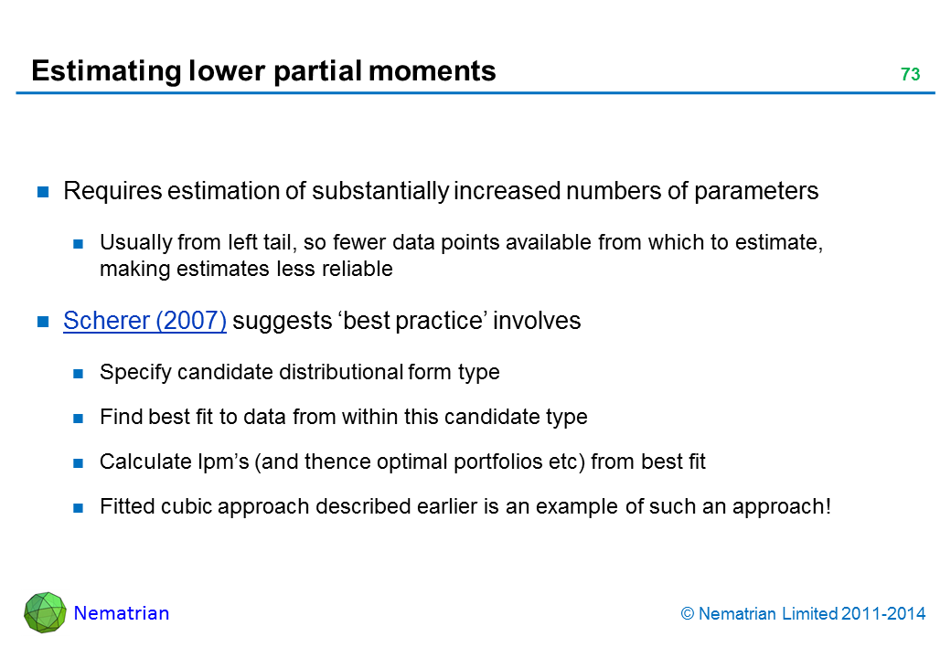Bullet points include: Requires estimation of substantially increased numbers of parameters Usually from left tail, so fewer data points available from which to estimate, making estimates less reliable Scherer (2007) suggests ‘best practice’ involves Specify candidate distributional form type Find best fit to data from within this candidate type Calculate lpm’s (and thence optimal portfolios etc) from best fit Fitted cubic approach described earlier is an example of such an approach!