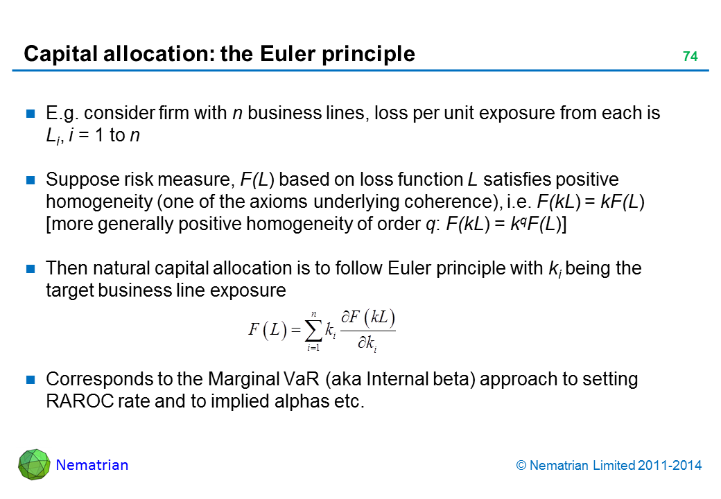 Bullet points include: E.g. consider firm with n business lines, loss per unit exposure from each is Li, i = 1 to n Suppose risk measure, F(L) based on loss function L satisfies positive homogeneity (one of the axioms underlying coherence), i.e. F(kL) = kF(L) [more generally positive homogeneity of order q: F(kL) = kqF(L)]  Then natural capital allocation is to follow Euler principle with ki being the target business line exposure Corresponds to the Marginal VaR (aka Internal beta) approach to setting RAROC rate and to implied alphas etc.