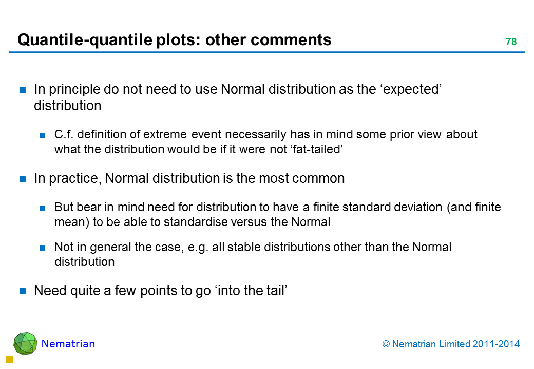 Bullet points include: In principle do not need to use Normal distribution as the ‘expected’ distribution C.f. definition of extreme event necessarily has in mind some prior view about what the distribution would be if it were not ‘fat-tailed’ In practice, Normal distribution is the most common But bear in mind need for distribution to have a finite standard deviation (and finite mean) to be able to standardise versus the Normal Not in general the case, e.g. all stable distributions other than the Normal distribution Need quite a few points to go ‘into the tail’