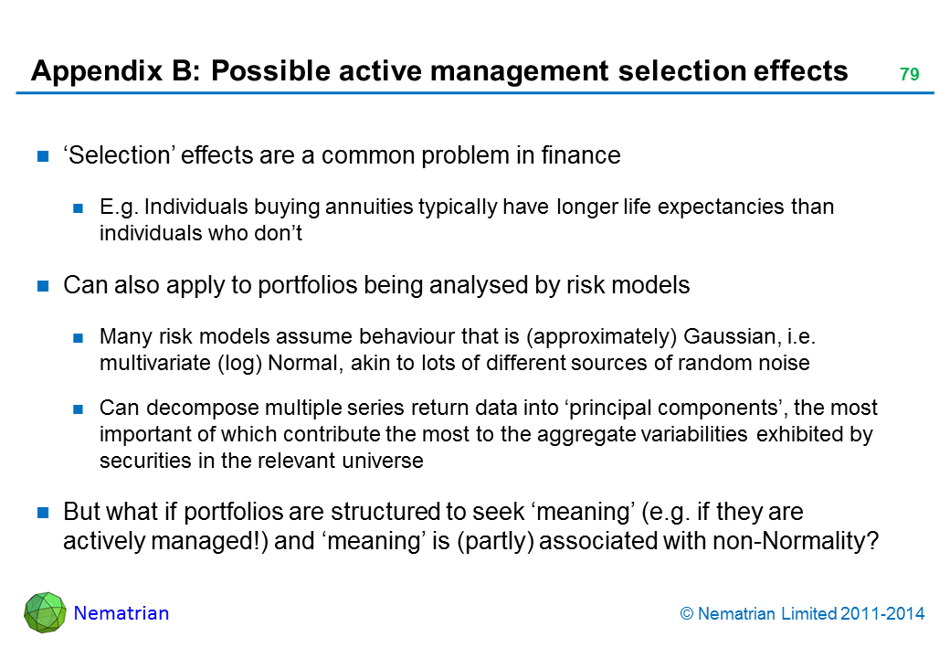 Bullet points include: ‘Selection’ effects are a common problem in finance E.g. Individuals buying annuities typically have longer life expectancies than individuals who don’t Can also apply to portfolios being analysed by risk models Many risk models assume behaviour that is (approximately) Gaussian, i.e. multivariate (log) Normal, akin to lots of different sources of random noise Can decompose multiple series return data into ‘principal components’, the most important of which contribute the most to the aggregate variabilities exhibited by securities in the relevant universe But what if portfolios are structured to seek ‘meaning’ (e.g. if they are actively managed!) and ‘meaning’ is (partly) associated with non-Normality?