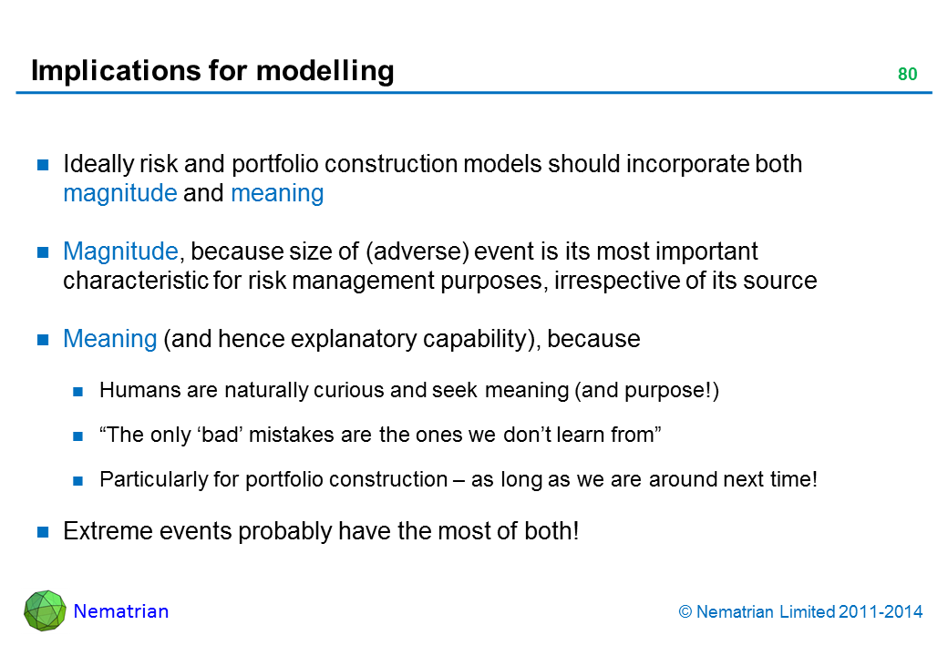 Bullet points include: Ideally risk and portfolio construction models should incorporate both magnitude and meaning Magnitude, because size of (adverse) event is its most important characteristic for risk management purposes, irrespective of its source Meaning (and hence explanatory capability), because Humans are naturally curious and seek meaning (and purpose!) “The only ‘bad’ mistakes are the ones we don’t learn from” Particularly for portfolio construction – as long as we are around next time! Extreme events probably have the most of both!