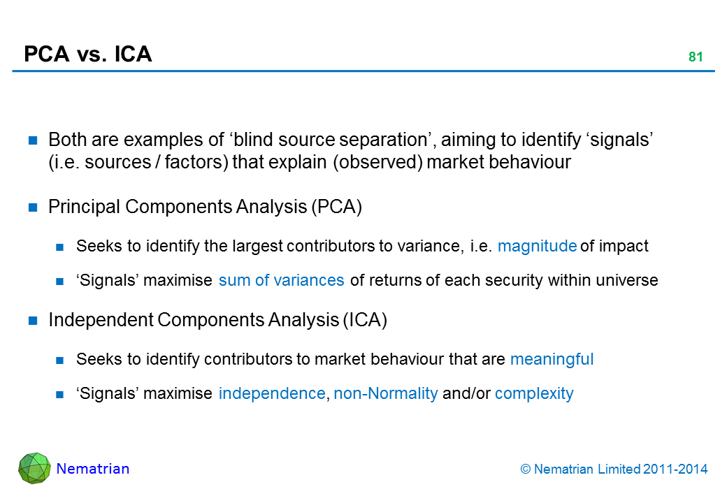 Bullet points include: Both are examples of ‘blind source separation’, aiming to identify ‘signals’ (i.e. sources / factors) that explain (observed) market behaviour Principal Components Analysis (PCA) Seeks to identify the largest contributors to variance, i.e. magnitude of impact ‘Signals’ maximise sum of variances of returns of each security within universe Independent Components Analysis (ICA) Seeks to identify contributors to market behaviour that are meaningful ‘Signals’ maximise independence, non-Normality and/or complexity