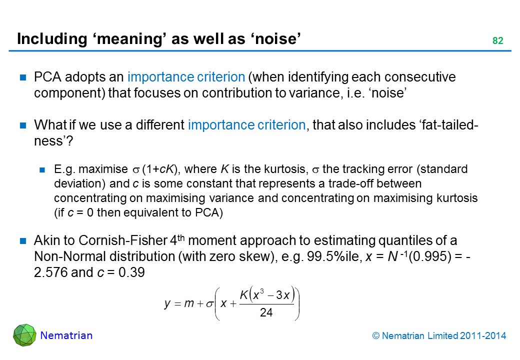 Bullet points include: PCA adopts an importance criterion (when identifying each consecutive component) that focuses on contribution to variance, i.e. ‘noise’ What if we use a different importance criterion, that also includes ‘fat-tailed-ness’? E.g. maximise sigma (1+cK), where K is the kurtosis, sigma the tracking error (standard deviation) and c is some constant that represents a trade-off between concentrating on maximising variance and concentrating on maximising kurtosis (if c = 0 then equivalent to PCA) Akin to Cornish-Fisher 4th moment approach to estimating quantiles of a Non-Normal distribution (with zero skew), e.g. 99.5%ile, x = N -1(0.995) = - 2.576 and c = 0.39