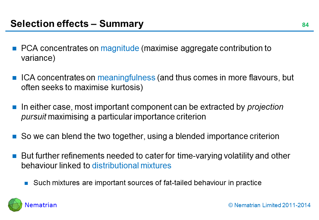 Bullet points include: PCA concentrates on magnitude (maximise aggregate contribution to variance) ICA concentrates on meaningfulness (and thus comes in more flavours, but often seeks to maximise kurtosis) In either case, most important component can be extracted by projection pursuit maximising a particular importance criterion So we can blend the two together, using a blended importance criterion But further refinements needed to cater for time-varying volatility and other behaviour linked to distributional mixtures Such mixtures are important sources of fat-tailed behaviour in practice