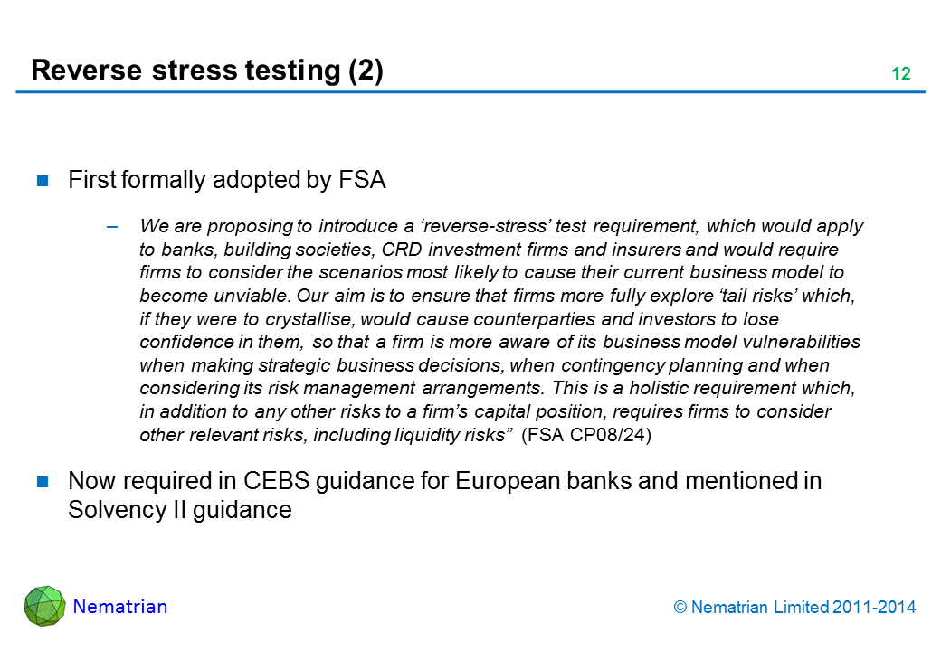 Bullet points include: First formally adopted by FSA We are proposing to introduce a ‘reverse-stress’ test requirement, which would apply to banks, building societies, CRD investment firms and insurers and would require firms to consider the scenarios most likely to cause their current business model to become unviable. Our aim is to ensure that firms more fully explore ‘tail risks’ which, if they were to crystallise, would cause counterparties and investors to lose confidence in them, so that a firm is more aware of its business model vulnerabilities when making strategic business decisions, when contingency planning and when considering its risk management arrangements. This is a holistic requirement which, in addition to any other risks to a firm’s capital position, requires firms to consider other relevant risks, including liquidity risks  (FSA CP08/24) Now required in CEBS guidance for European banks and mentioned in Solvency II guidance