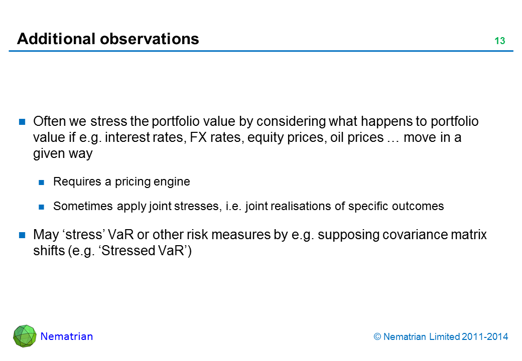 Bullet points include: Often we stress the portfolio value by considering what happens to portfolio value if e.g. interest rates, FX rates, equity prices, oil prices … move in a given way Requires a pricing engine Sometimes apply joint stresses, i.e. joint realisations of specific outcomesMay ‘stress’ VaR or other risk measures by e.g. supposing covariance matrix shifts (e.g. ‘Stressed VaR’)