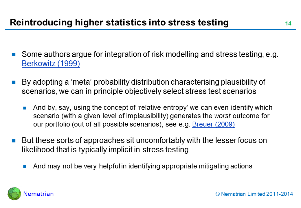 Bullet points include: Some authors argue for integration of risk modelling and stress testing, e.g. Berkowitz (1999) By adopting a ‘meta’ probability distribution characterising plausibility of scenarios, we can in principle objectively select stress test scenarios And by, say, using the concept of ‘relative entropy’ we can even identify which scenario (with a given level of implausibility) generates the worst outcome for our portfolio (out of all possible scenarios), see e.g. Breuer (2009) But these sorts of approaches sit uncomfortably with the lesser focus on likelihood that is typically implicit in stress testing And may not be very helpful in identifying appropriate mitigating actions