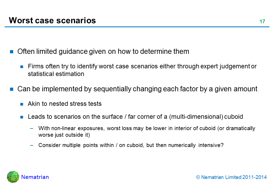 Bullet points include: Often limited guidance given on how to determine them Firms often try to identify worst case scenarios either through expert judgement or statistical estimation Can be implemented by sequentially changing each factor by a given amount Akin to nested stress tests Leads to scenarios on the surface / far corner of a (multi-dimensional) cuboid With non-linear exposures, worst loss may be lower in interior of cuboid (or dramatically worse just outside it) Consider multiple points within / on cuboid, but then numerically intensive?