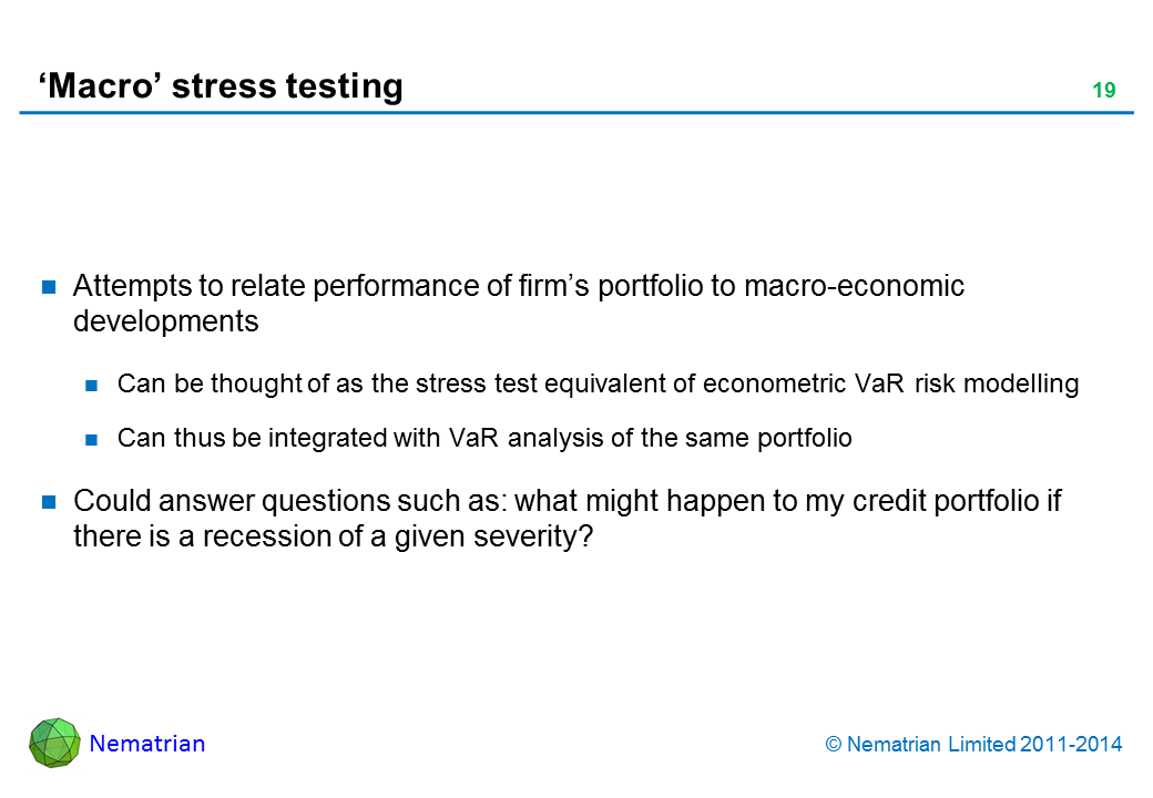 Bullet points include: Attempts to relate performance of firm’s portfolio to macro-economic developments Can be thought of as the stress test equivalent of econometric VaR risk modelling Can thus be integrated with VaR analysis of the same portfolio Could answer questions such as: what might happen to my credit portfolio if there is a recession of a given severity?