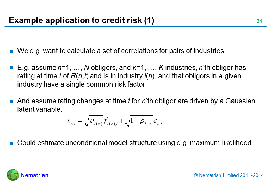 Bullet points include: We e.g. want to calculate a set of correlations for pairs of industries E.g. assume n=1, …, N obligors, and k=1, …, K industries, n’th obligor has rating at time t of R(n,t) and is in industry I(n), and that obligors in a given industry have a single common risk factor And assume rating changes at time t for n’th obligor are driven by a Gaussian latent variable: Could estimate unconditional model structure using e.g. maximum likelihood