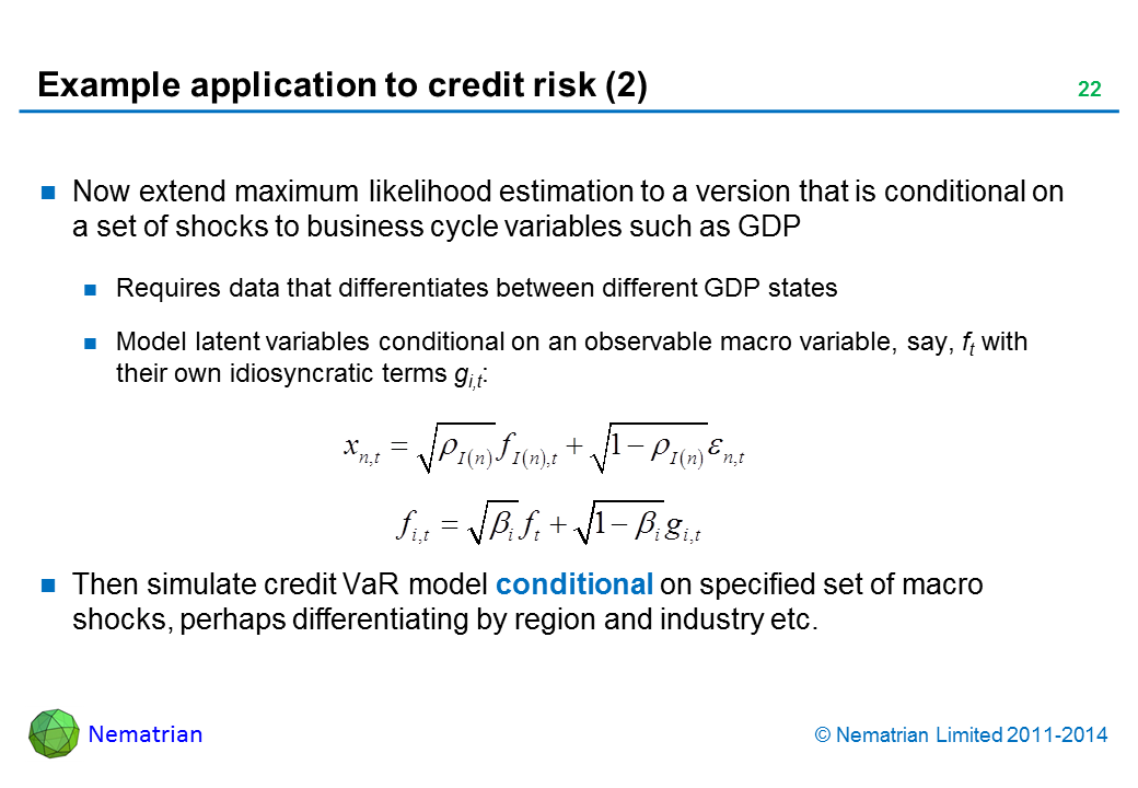 Bullet points include: Now extend maximum likelihood estimation to a version that is conditional on a set of shocks to business cycle variables such as GDP Requires data that differentiates between different GDP states Model latent variables conditional on an observable macro variable, say, ft with their own idiosyncratic terms gi,t: Then simulate credit VaR model conditional on specified set of macro shocks, perhaps differentiating by region and industry etc.