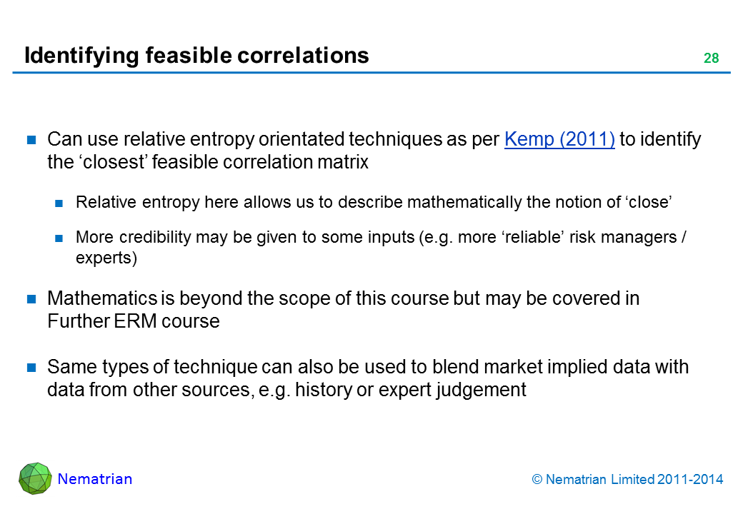 Bullet points include: Can use relative entropy orientated techniques as per Kemp (2011) to identify the ‘closest’ feasible correlation matrix Relative entropy here allows us to describe mathematically the notion of ‘close’ More credibility may be given to some inputs (e.g. more ‘reliable’ risk managers / experts) Mathematics is beyond the scope of this course but may be covered in Further ERM course Same types of technique can also be used to blend market implied data with data from other sources, e.g. history or expert judgement