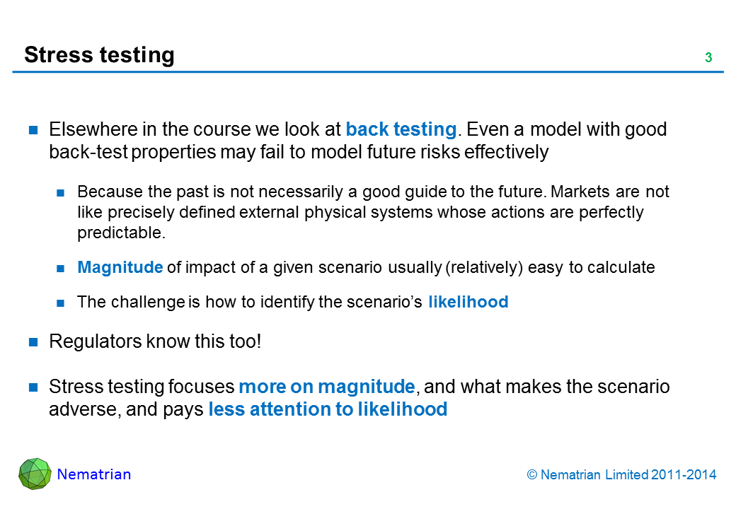 Bullet points include: Elsewhere in the course we look at back testing. Even a model with good back-test properties may fail to model future risks effectively Because the past is not necessarily a good guide to the future. Markets are not like precisely defined external physical systems whose actions are perfectly predictable. Magnitude of impact of a given scenario usually (relatively) easy to calculate The challenge is how to identify the scenario’s likelihood Regulators know this too! Stress testing focuses more on magnitude, and what makes the scenario adverse, and pays less attention to likelihood