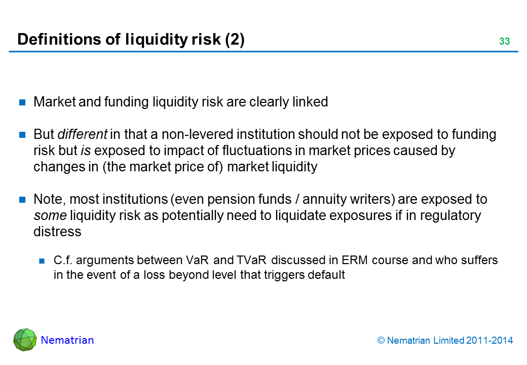 Bullet points include: Market and funding liquidity risk are clearly linked But different in that a non-levered institution should not be exposed to funding risk but is exposed to impact of fluctuations in market prices caused by changes in (the market price of) market liquidity Note, most institutions (even pension funds / annuity writers) are exposed to some liquidity risk as potentially need to liquidate exposures if in regulatory distress C.f. arguments between VaR and TVaR discussed in ERM course and who suffers in the event of a loss beyond level that triggers default