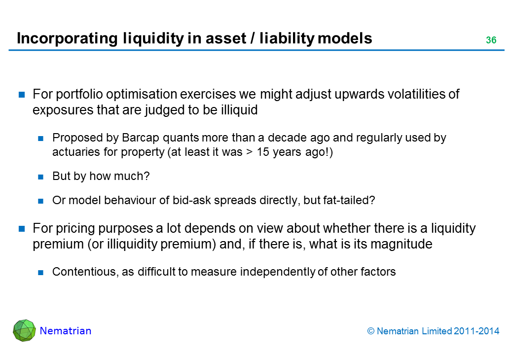 Bullet points include: For portfolio optimisation exercises we might adjust upwards volatilities of exposures that are judged to be illiquid Proposed by Barcap quants more than a decade ago and regularly used by actuaries for property (at least it was > 15 years ago!) But by how much? Or model behaviour of bid-ask spreads directly, but fat-tailed? For pricing purposes a lot depends on view about whether there is a liquidity premium (or illiquidity premium) and, if there is, what is its magnitude Contentious, as difficult to measure independently of other factors