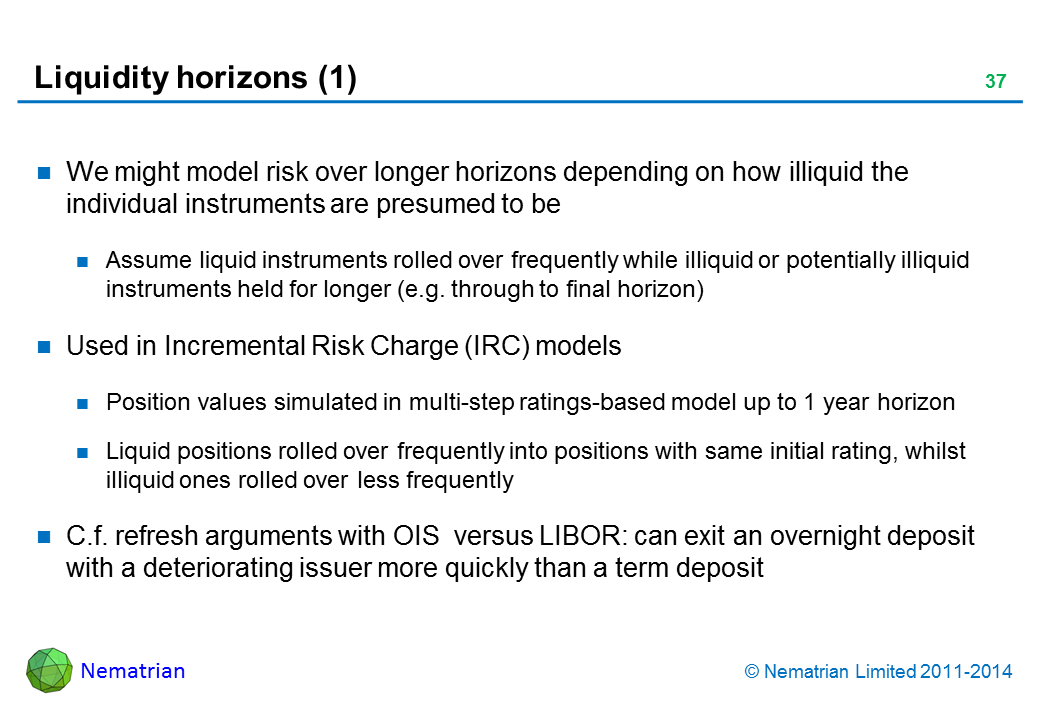 Bullet points include: We might model risk over longer horizons depending on how illiquid the individual instruments are presumed to be Assume liquid instruments rolled over frequently while illiquid or potentially illiquid instruments held for longer (e.g. through to final horizon) Used in Incremental Risk Charge (IRC) models Position values simulated in multi-step ratings-based model up to 1 year horizon Liquid positions rolled over frequently into positions with same initial rating, whilst illiquid ones rolled over less frequently C.f. refresh arguments with OIS  versus LIBOR: can exit an overnight deposit with a deteriorating issuer more quickly than a term deposit