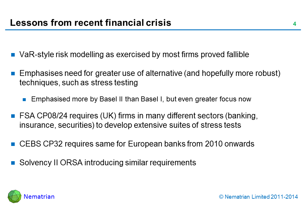 Bullet points include: VaR-style risk modelling as exercised by most firms proved fallible Emphasises need for greater use of alternative (and hopefully more robust) techniques, such as stress testing Emphasised more by Basel II than Basel I, but even greater focus now FSA CP08/24 requires (UK) firms in many different sectors (banking, insurance, securities) to develop extensive suites of stress tests CEBS CP32 requires same for European banks from 2010 onwards Solvency II ORSA introducing similar requirements