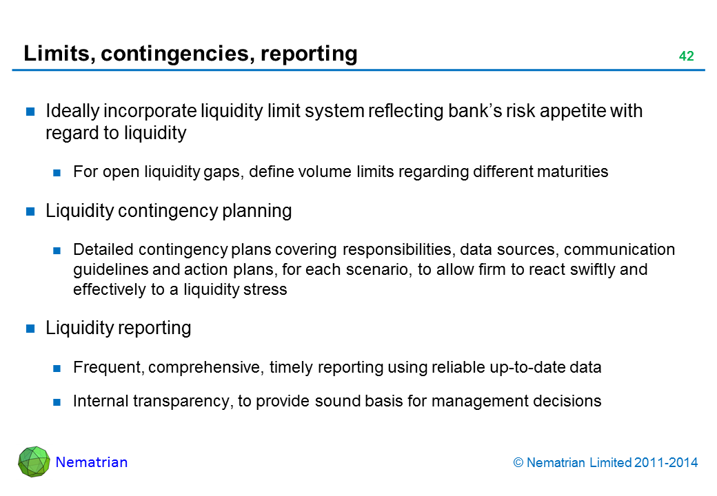 Bullet points include: Ideally incorporate liquidity limit system reflecting bank’s risk appetite with regard to liquidity For open liquidity gaps, define volume limits regarding different maturities Liquidity contingency planning Detailed contingency plans covering responsibilities, data sources, communication guidelines and action plans, for each scenario, to allow firm to react swiftly and effectively to a liquidity stress Liquidity reporting Frequent, comprehensive, timely reporting using reliable up-to-date data Internal transparency, to provide sound basis for management decisions